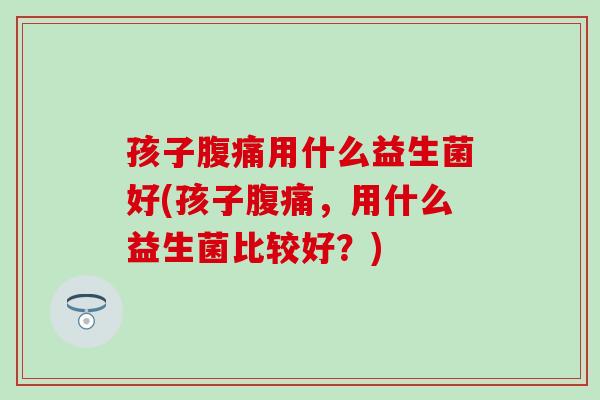 孩子腹痛用什么益生菌好(孩子腹痛，用什么益生菌比较好？)