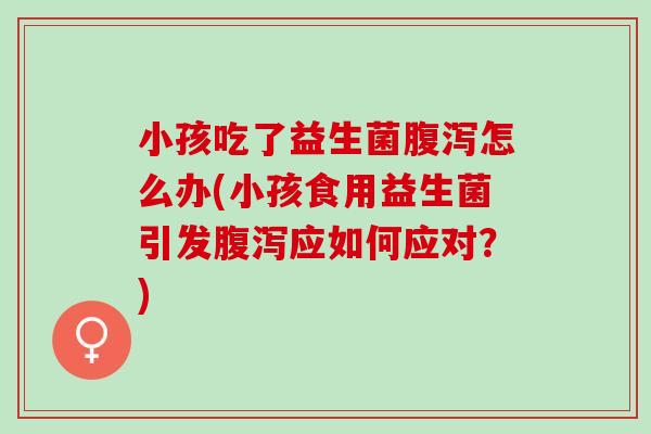 小孩吃了益生菌腹泻怎么办(小孩食用益生菌引发腹泻应如何应对？)