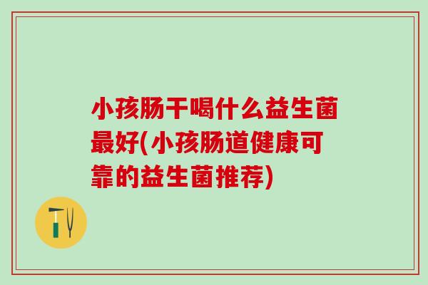 小孩肠干喝什么益生菌最好(小孩肠道健康可靠的益生菌推荐)