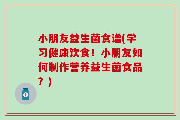 小朋友益生菌食谱(学习健康饮食！小朋友如何制作营养益生菌食品？)