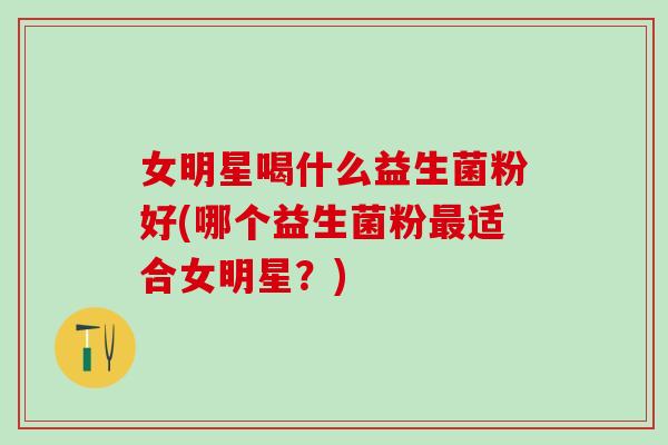 女明星喝什么益生菌粉好(哪个益生菌粉最适合女明星？)