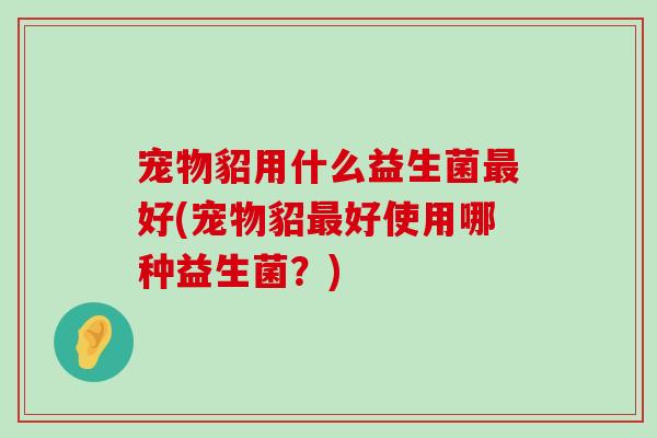 宠物貂用什么益生菌最好(宠物貂最好使用哪种益生菌？)
