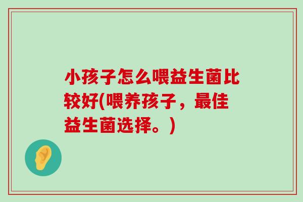 小孩子怎么喂益生菌比较好(喂养孩子，最佳益生菌选择。)