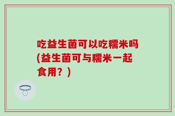 吃益生菌可以吃糯米吗(益生菌可与糯米一起食用？)