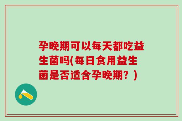 孕晚期可以每天都吃益生菌吗(每日食用益生菌是否适合孕晚期？)