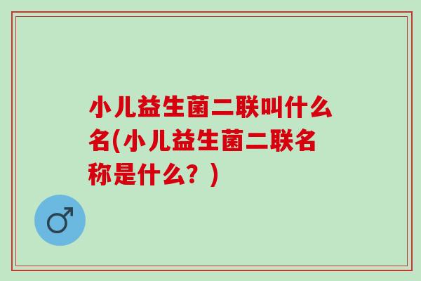 小儿益生菌二联叫什么名(小儿益生菌二联名称是什么？)