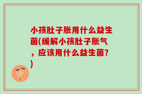 小孩肚子胀用什么益生菌(缓解小孩肚子胀气，应该用什么益生菌？)
