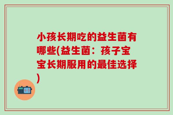 小孩长期吃的益生菌有哪些(益生菌：孩子宝宝长期服用的最佳选择)