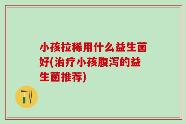 小孩拉稀用什么益生菌好(治疗小孩腹泻的益生菌推荐)