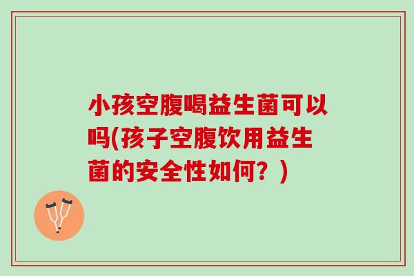 小孩空腹喝益生菌可以吗(孩子空腹饮用益生菌的安全性如何？)