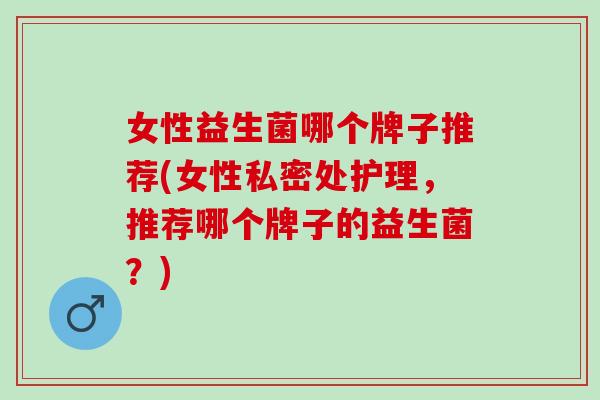 女性益生菌哪个牌子推荐(女性私密处护理，推荐哪个牌子的益生菌？)