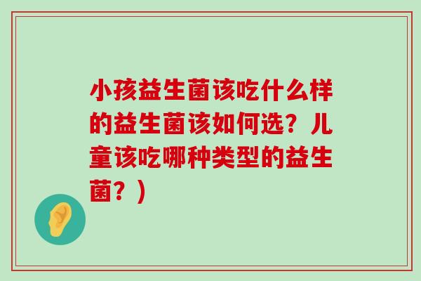 小孩益生菌该吃什么样的益生菌该如何选？儿童该吃哪种类型的益生菌？)