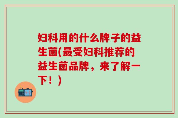 妇科用的什么牌子的益生菌(最受妇科推荐的益生菌品牌，来了解一下！)