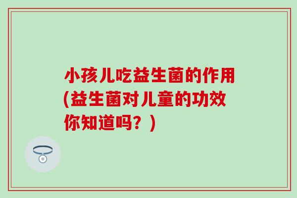 小孩儿吃益生菌的作用(益生菌对儿童的功效你知道吗？)