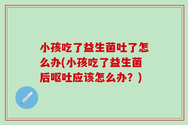 小孩吃了益生菌吐了怎么办(小孩吃了益生菌后呕吐应该怎么办？)