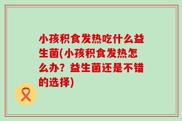 小孩积食发热吃什么益生菌(小孩积食发热怎么办？益生菌还是不错的选择)