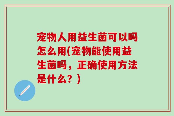 宠物人用益生菌可以吗怎么用(宠物能使用益生菌吗，正确使用方法是什么？)