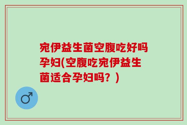宛伊益生菌空腹吃好吗孕妇(空腹吃宛伊益生菌适合孕妇吗？)