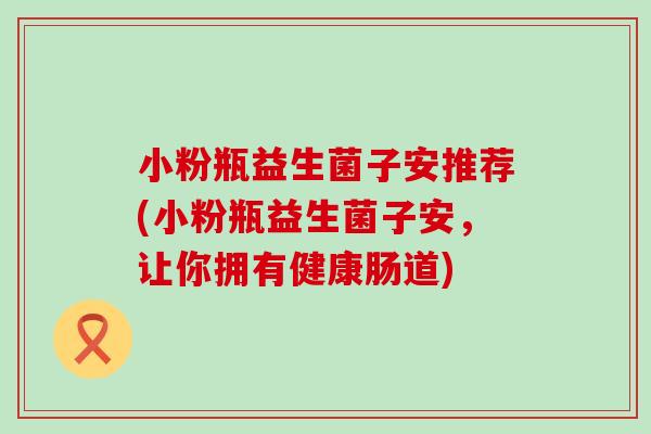 小粉瓶益生菌子安推荐(小粉瓶益生菌子安,让你拥有健康肠道) 小粉瓶益生菌子安推荐(小粉瓶益生菌子安,让你拥有健康肠道)