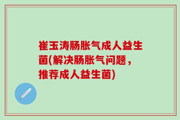 崔玉涛肠胀气成人益生菌(解决肠胀气问题，推荐成人益生菌)