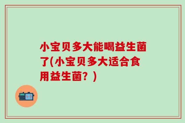 小宝贝多大能喝益生菌了(小宝贝多大适合食用益生菌？)