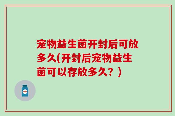 宠物益生菌开封后可放多久(开封后宠物益生菌可以存放多久？)