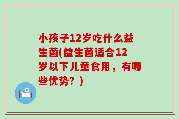 小孩子12岁吃什么益生菌(益生菌适合12岁以下儿童食用，有哪些优势？)