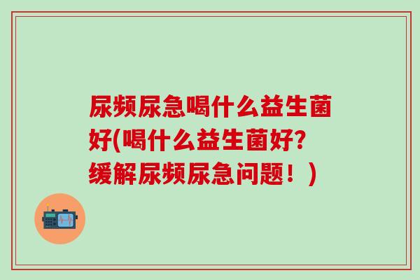 尿频尿急喝什么益生菌好(喝什么益生菌好？缓解尿频尿急问题！)