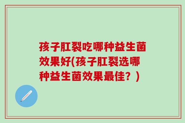 孩子肛裂吃哪种益生菌效果好(孩子肛裂选哪种益生菌效果最佳？)