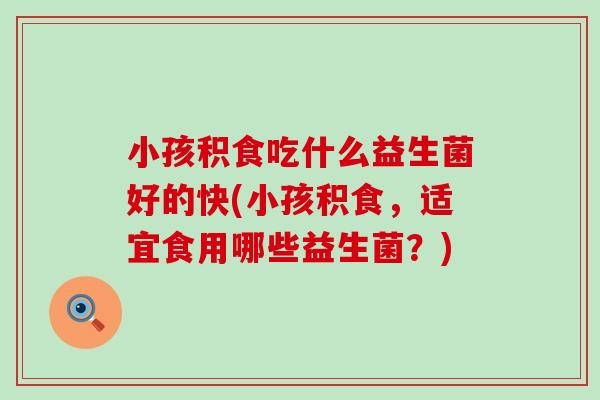 小孩积食吃什么益生菌好的快(小孩积食，适宜食用哪些益生菌？)