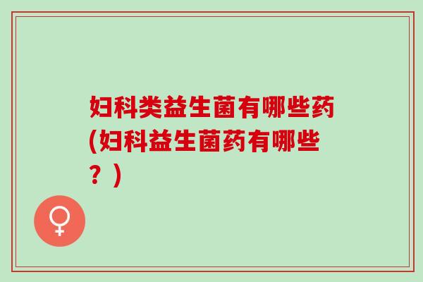 妇科类益生菌有哪些药(妇科益生菌药有哪些？)