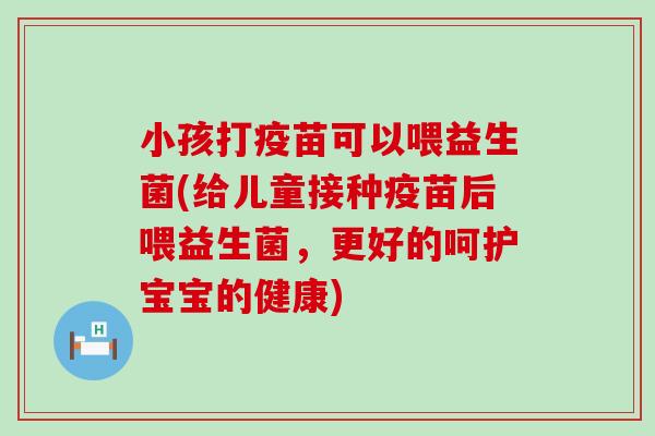 小孩打疫苗可以喂益生菌(给儿童接种疫苗后喂益生菌，更好的呵护宝宝的健康)