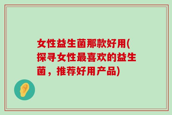女性益生菌那款好用(探寻女性最喜欢的益生菌，推荐好用产品)