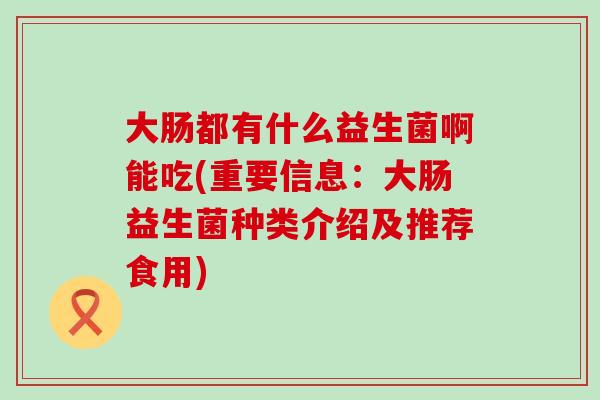 大肠都有什么益生菌啊能吃(重要信息：大肠益生菌种类介绍及推荐食用)