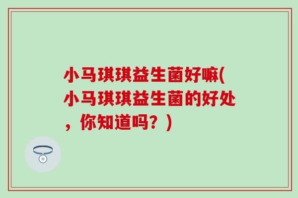 小马琪琪益生菌好嘛(小马琪琪益生菌的好处，你知道吗？)