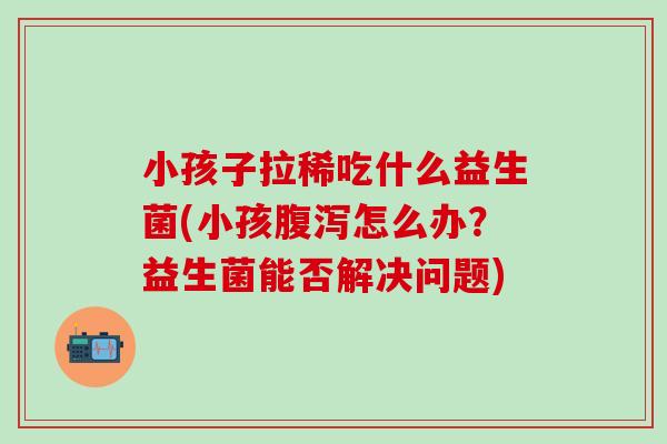 小孩子拉稀吃什么益生菌(小孩腹泻怎么办？益生菌能否解决问题)