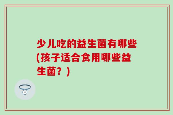 少儿吃的益生菌有哪些(孩子适合食用哪些益生菌？)