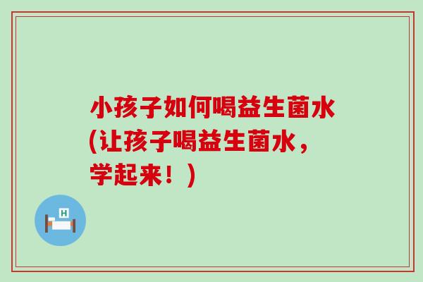 小孩子如何喝益生菌水(让孩子喝益生菌水，学起来！)