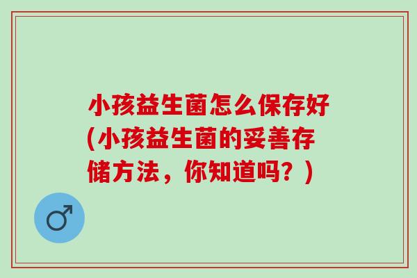 小孩益生菌怎么保存好(小孩益生菌的妥善存储方法,你知道吗?) 小孩益生菌怎么保存好(小孩益生菌的妥善存储方法,你知道吗?)