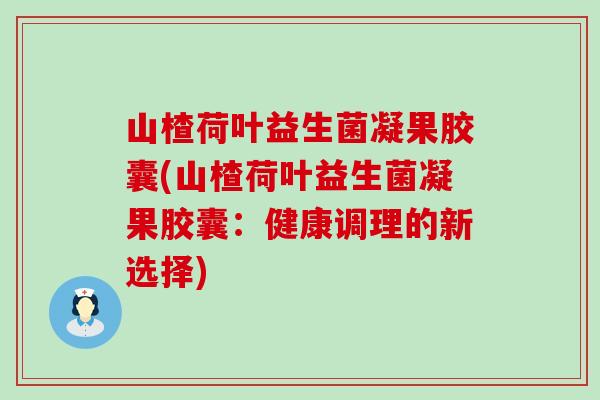 山楂荷叶益生菌凝果胶囊(山楂荷叶益生菌凝果胶囊：健康调理的新选择)