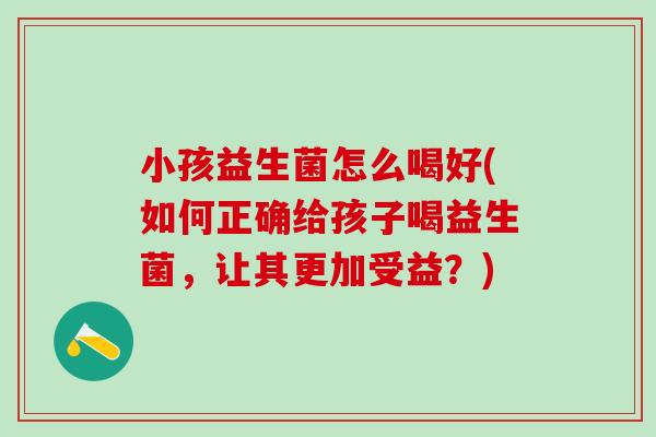 小孩益生菌怎么喝好(如何正确给孩子喝益生菌,让其更加受益?) 小孩益生菌怎么喝好(如何正确给孩子喝益生菌,让其更加受益?)