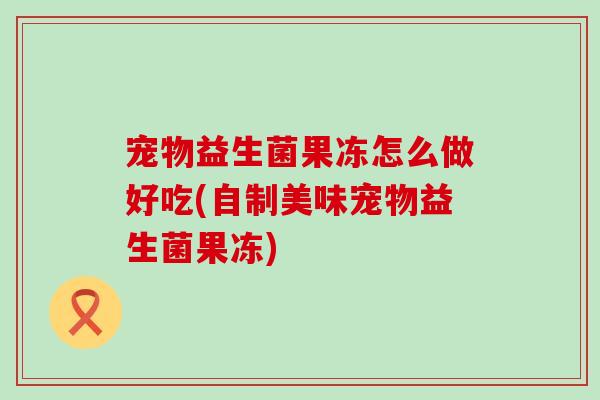 宠物益生菌果冻怎么做好吃(自制美味宠物益生菌果冻)