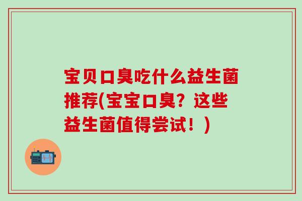 宝贝口臭吃什么益生菌推荐(宝宝口臭？这些益生菌值得尝试！)