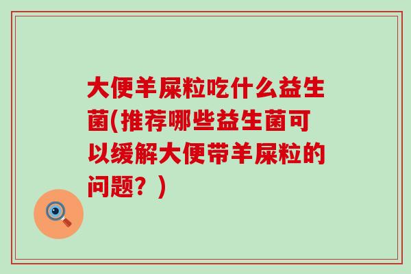 大便羊屎粒吃什么益生菌(推荐哪些益生菌可以缓解大便带羊屎粒的问题？)