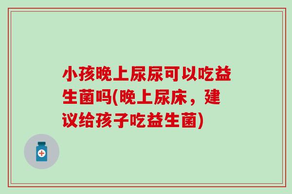小孩晚上尿尿可以吃益生菌吗(晚上尿床,建议给孩子吃益生菌) 小孩晚上尿尿可以吃益生菌吗(晚上尿床,建议给孩子吃益生菌)