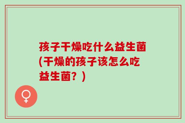 孩子干燥吃什么益生菌(干燥的孩子该怎么吃益生菌？)