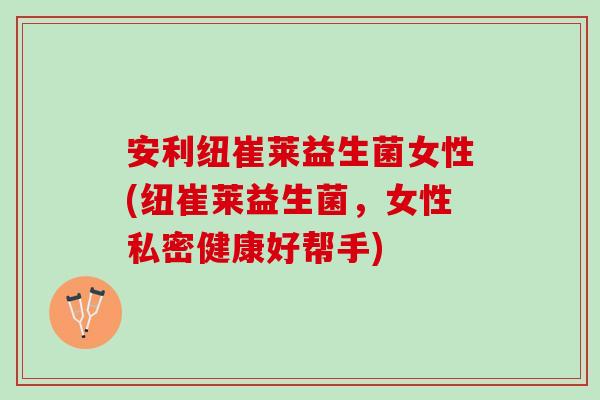 安利纽崔莱益生菌女性(纽崔莱益生菌,女性私密健康好帮手) 安利纽崔莱益生菌女性(纽崔莱益生菌,女性私密健康好帮手)