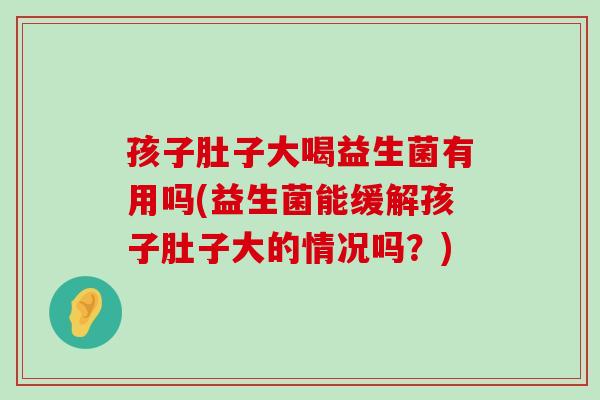 孩子肚子大喝益生菌有用吗(益生菌能缓解孩子肚子大的情况吗？)