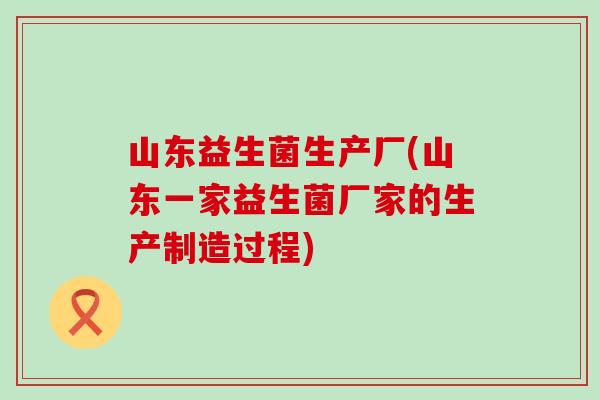 山东益生菌生产厂(山东一家益生菌厂家的生产制造过程)
