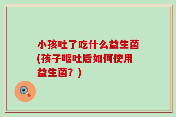 小孩吐了吃什么益生菌(孩子呕吐后如何使用益生菌？)